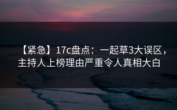 【紧急】17c盘点：一起草3大误区，主持人上榜理由严重令人真相大白