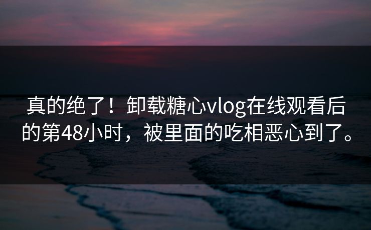 真的绝了！卸载糖心vlog在线观看后的第48小时，被里面的吃相恶心到了。