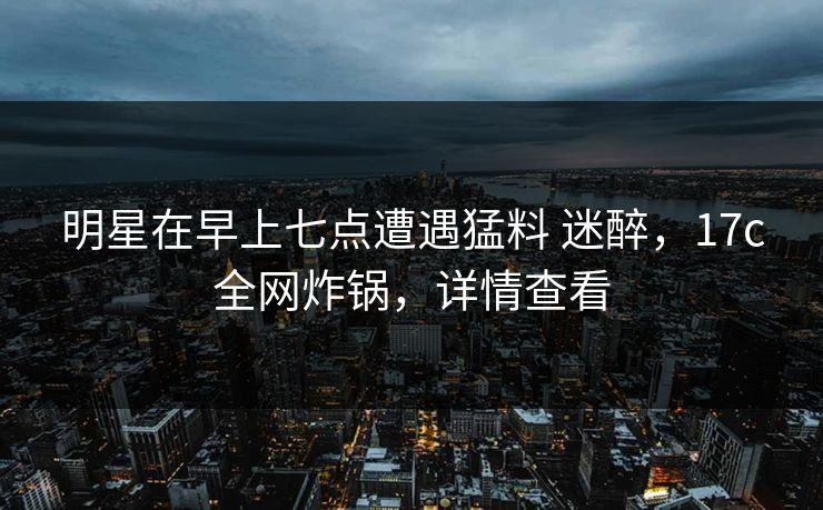 明星在早上七点遭遇猛料 迷醉，17c全网炸锅，详情查看